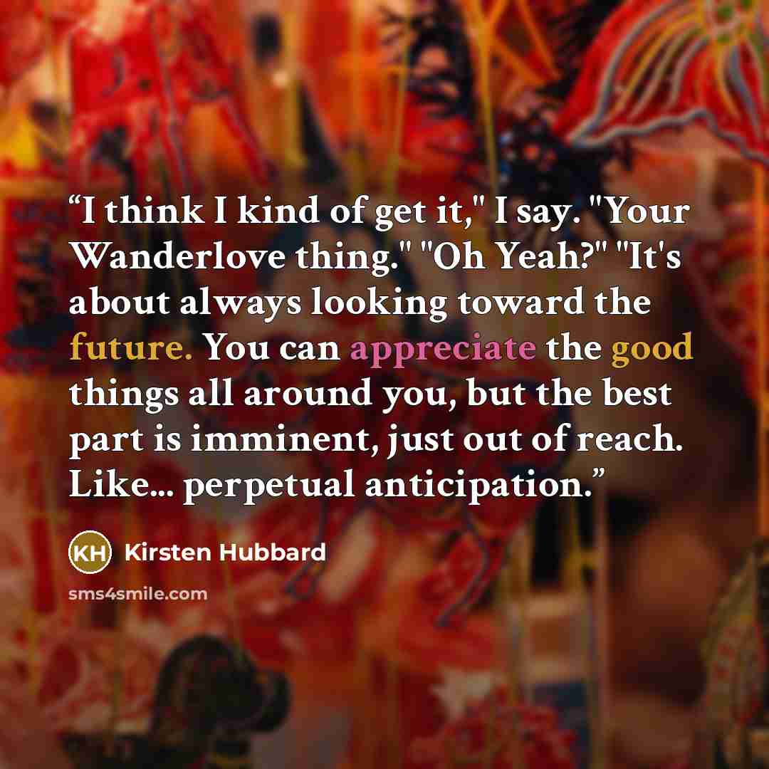 “I think I kind of get it," I say. "Your Wanderlove thing." "Oh Yeah?" "It's about always looking toward the future. You can appreciate the good things all around you, but the best part is imminent, just out of reach. Like... perpetual anticipation.” quote by Kirsten Hubbard