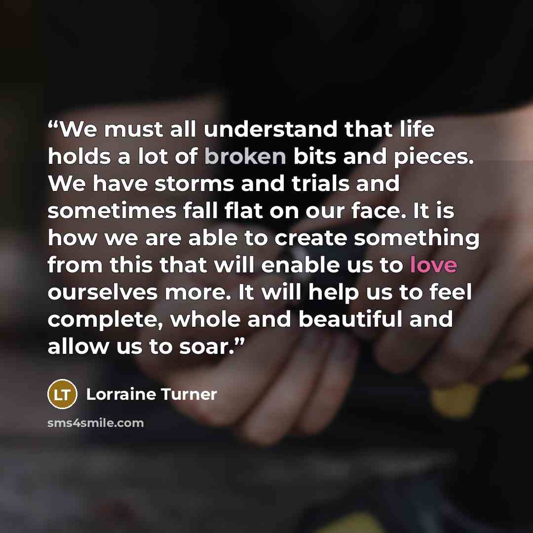 “We must all understand that life holds a lot of broken bits and pieces. We have storms and trials and sometimes fall flat on our face. It is how we are able to create something from this that will enable us to love ourselves more. It will help us to feel complete, whole and beautiful and allow us…” quote by Lorraine Turner