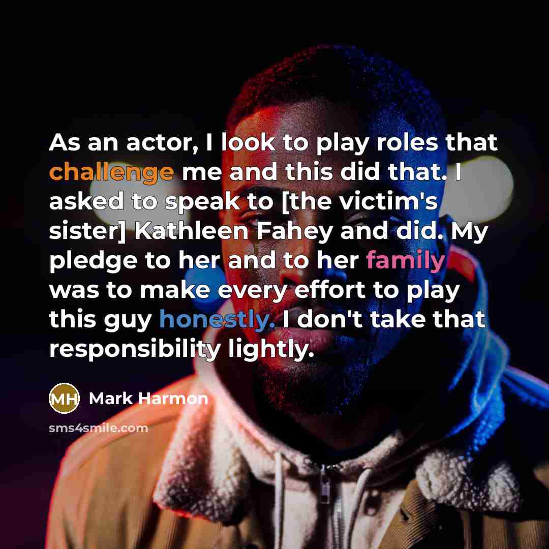 “As an actor, I look to play roles that challenge me and this did that. I asked to speak to [the victim's sister] Kathleen Fahey and did. My pledge to her and to her family was to make every effort to play this guy honestly. I don't take that responsibility lightly.” quote by Mark Harmon
