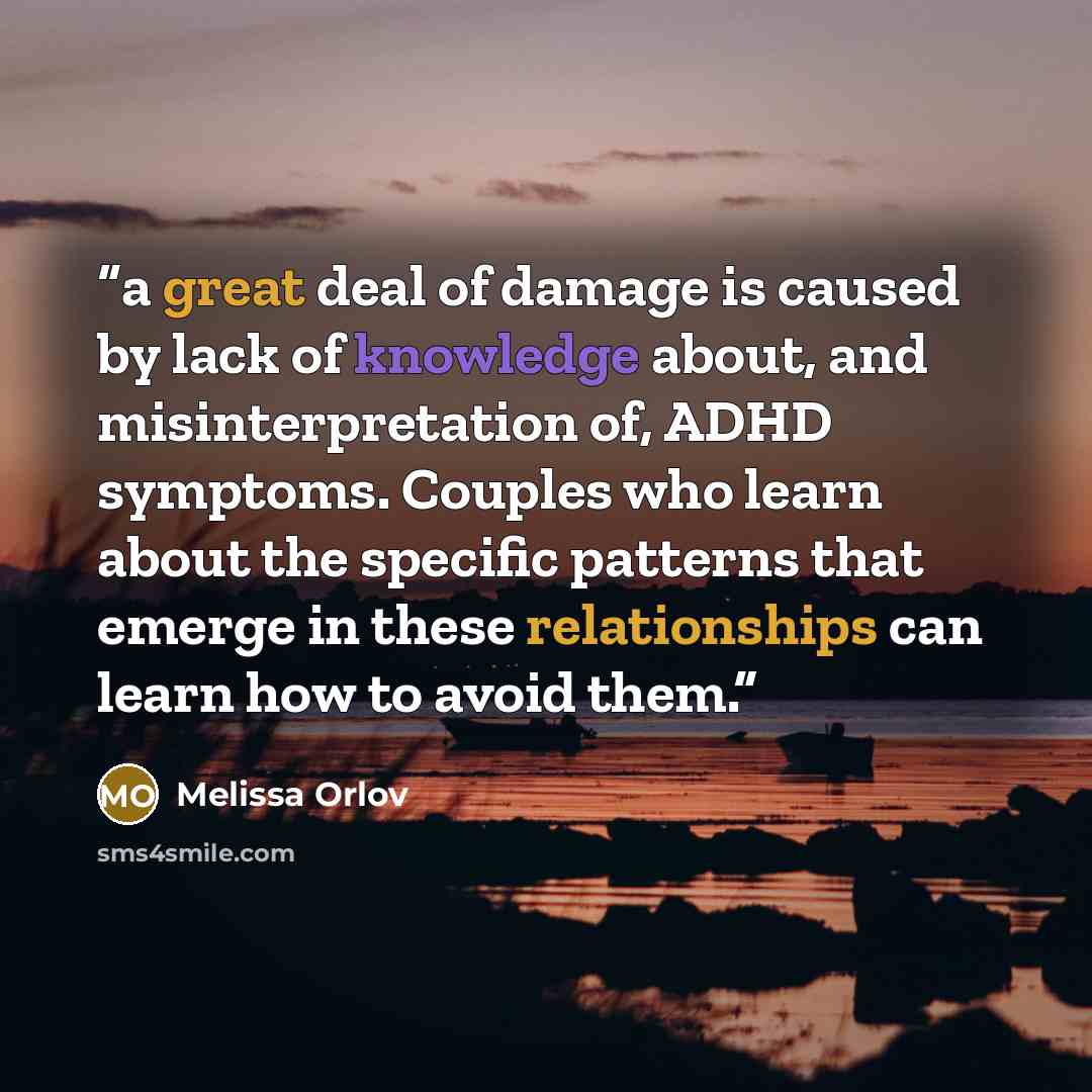 “a great deal of damage is caused by lack of knowledge about, and misinterpretation of, ADHD symptoms. Couples who learn about the specific patterns that emerge in these relationships can learn how to avoid them.” quote by Melissa Orlov