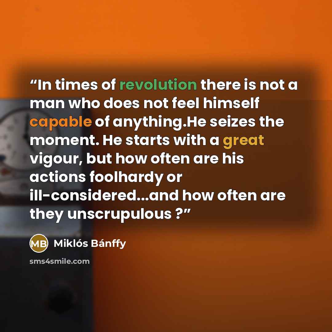 “In times of revolution there is not a man who does not feel himself capable of anything.He seizes the moment. He starts with a great vigour, but how often are his actions foolhardy or ill-considered...and how often are they unscrupulous ?” quote by Miklós Bánffy