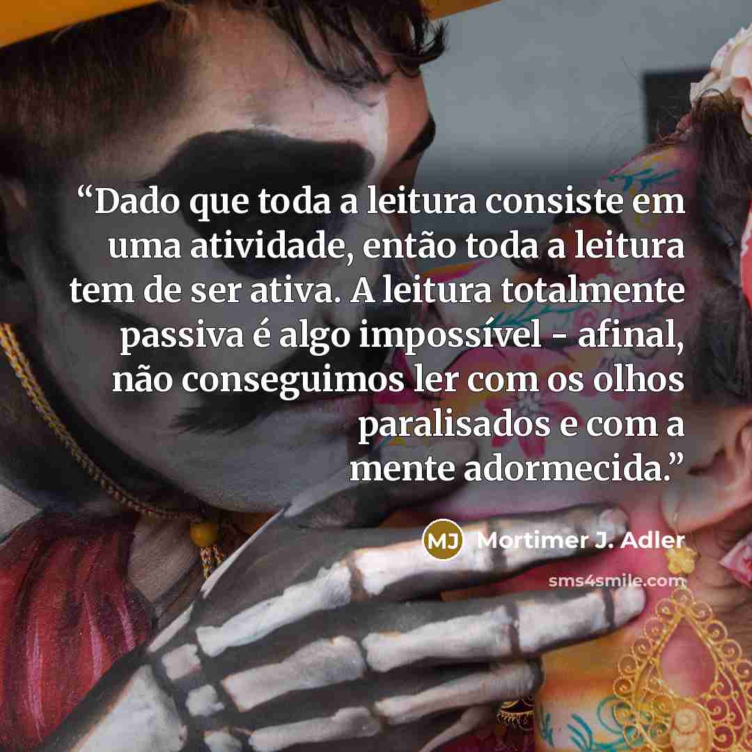 “Dado que toda a leitura consiste em uma atividade, então toda a leitura tem de ser ativa. A leitura totalmente passiva é algo impossível - afinal, não conseguimos ler com os olhos paralisados e com a mente adormecida.” quote by Mortimer J. Adler