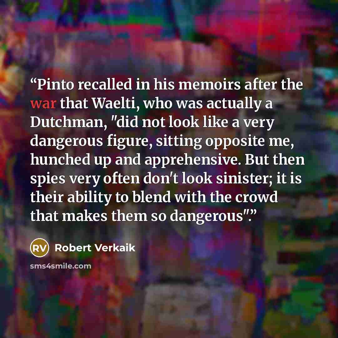 “Pinto recalled in his memoirs after the war that Waelti, who was actually a Dutchman, "did not look like a very dangerous figure, sitting opposite me, hunched up and apprehensive. But then spies very often don't look sinister; it is their ability to blend with the crowd that makes them so…” quote by Robert Verkaik