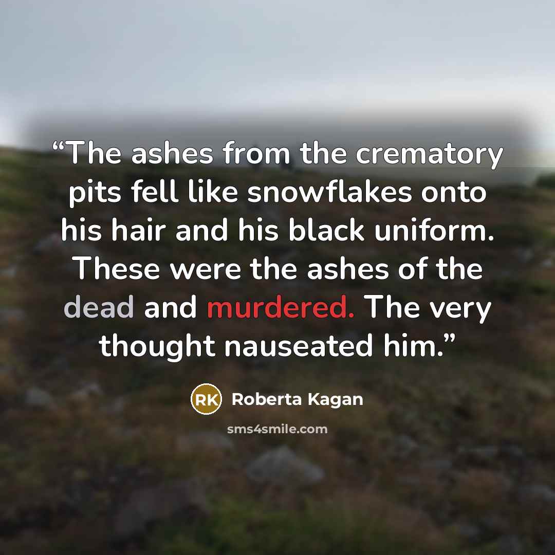 “The ashes from the crematory pits fell like snowflakes onto his hair and his black uniform. These were the ashes of the dead and murdered. The very thought nauseated him.” quote by Roberta Kagan