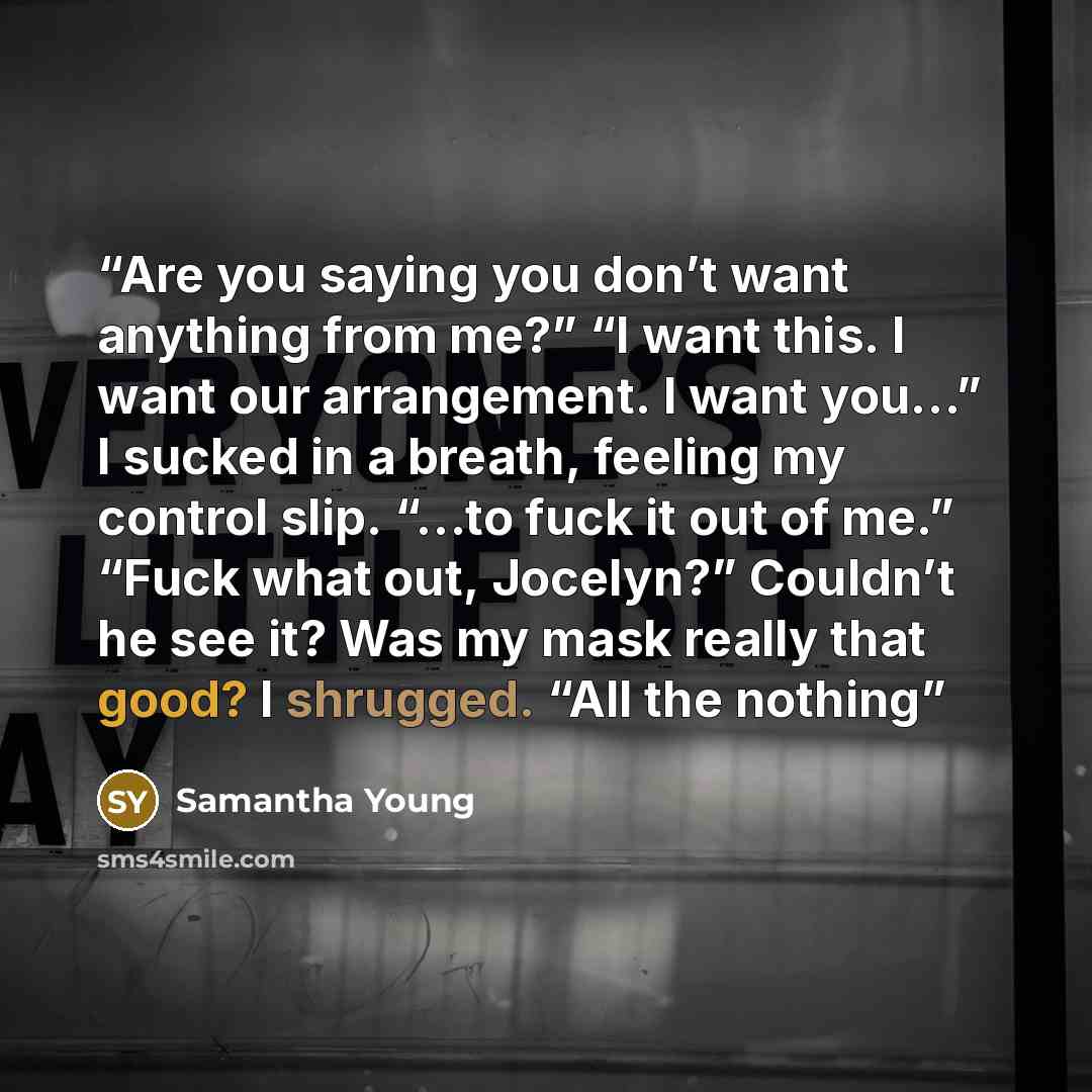 “Are you saying you don’t want anything from me?” “I want this. I want our arrangement. I want you…” I sucked in a breath, feeling my control slip. “…to fuck it out of me.” “Fuck what out, Jocelyn?” Couldn’t he see it? Was my mask really that good? I shrugged. “All the nothing” quote by Samantha Young