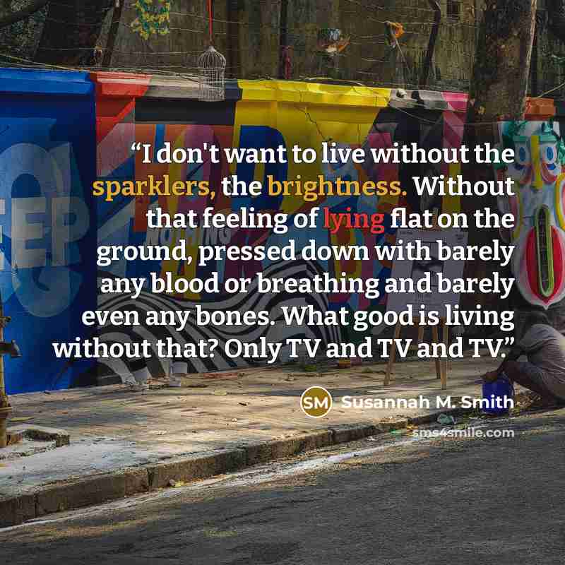 “I don't want to live without the sparklers, the brightness. Without that feeling of lying flat on the ground, pressed down with barely any blood or breathing and barely even any bones. What good is living without that? Only TV and TV and TV.” quote by Susannah M. Smith