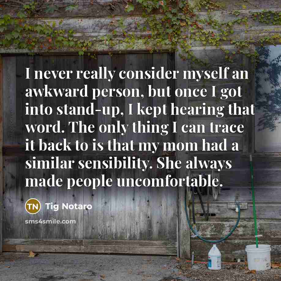 “I never really consider myself an awkward person, but once I got into stand-up, I kept hearing that word. The only thing I can trace it back to is that my mom had a similar sensibility. She always made people uncomfortable.” quote by Tig Notaro