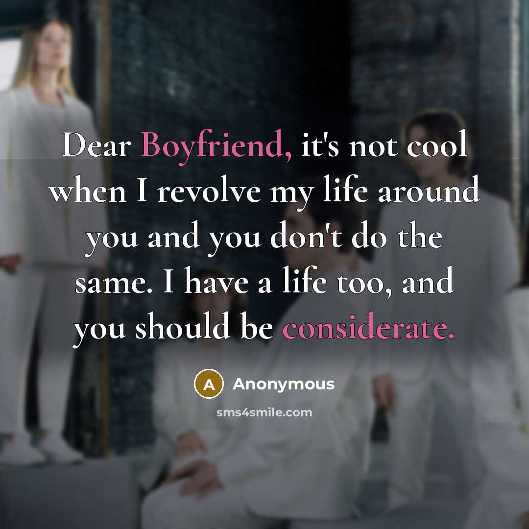 “Dear Boyfriend, it's not cool when I revolve my life around you and you don't do the same. I have a life too, and you should be considerate.” quote by Anonymous