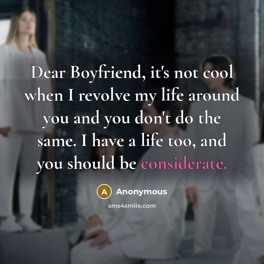 “Dear Boyfriend, it's not cool when I revolve my life around you and you don't do the same. I have a life too, and you should be considerate.” quote by Anonymous