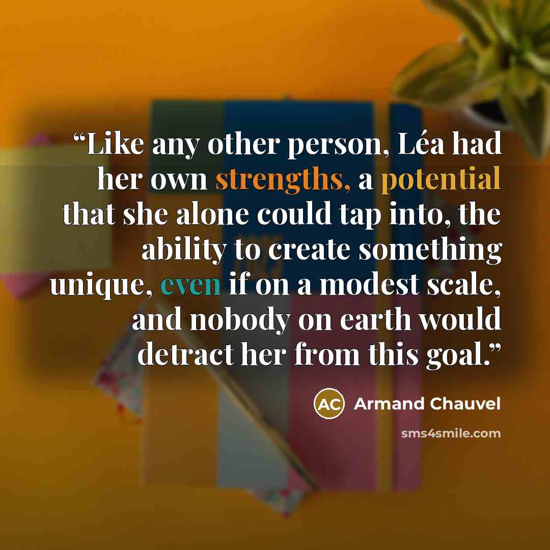 “Like any other person, Léa had her own strengths, a potential that she alone could tap into, the ability to create something unique, even if on a modest scale, and nobody on earth would detract her from this goal.” quote by Armand Chauvel
