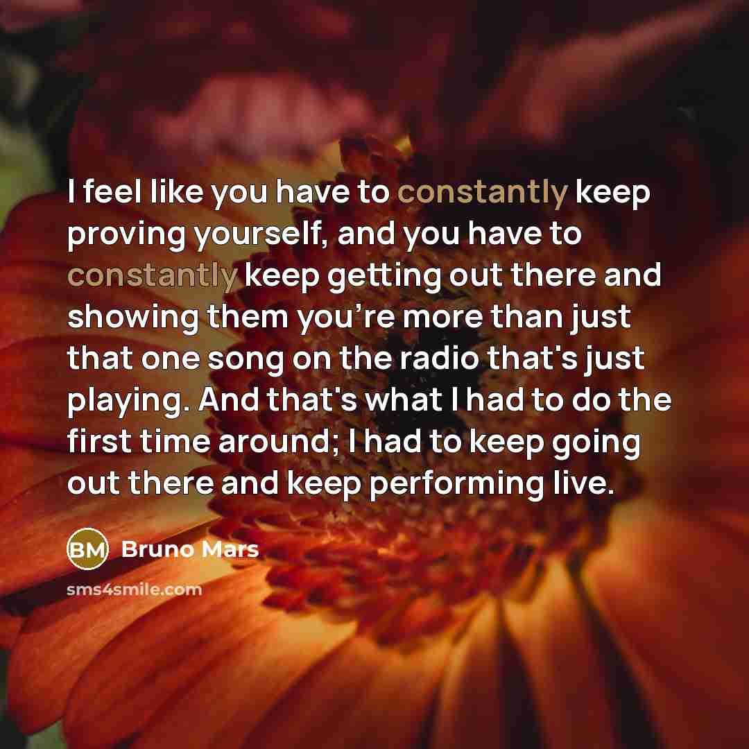 “I feel like you have to constantly keep proving yourself, and you have to constantly keep getting out there and showing them you're more than just that one song on the radio that's just playing. And that's what I had to do the first time around; I had to keep going out there and keep performing…” quote by Bruno Mars