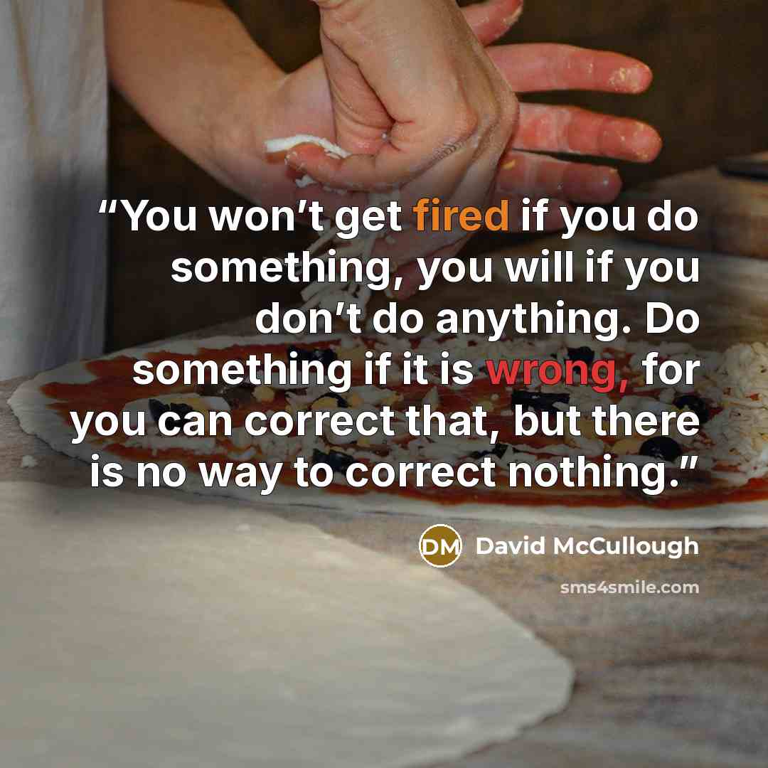 “You won’t get fired if you do something, you will if you don’t do anything. Do something if it is wrong, for you can correct that, but there is no way to correct nothing.” quote by David McCullough