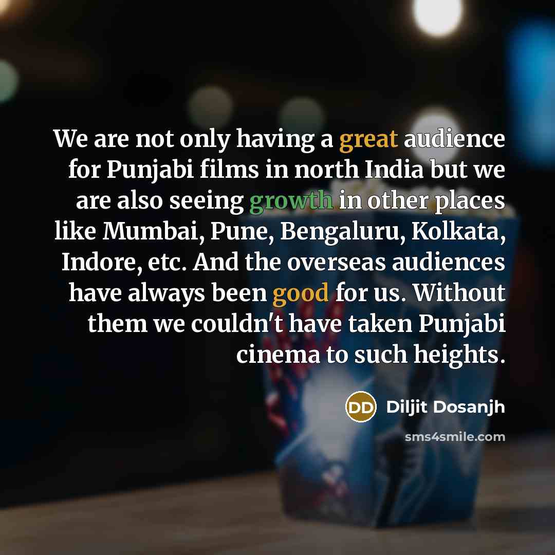 “We are not only having a great audience for Punjabi films in north India but we are also seeing growth in other places like Mumbai, Pune, Bengaluru, Kolkata, Indore, etc. And the overseas audiences have always been good for us. Without them we couldn't have taken Punjabi cinema to such heights.” quote by Diljit Dosanjh
