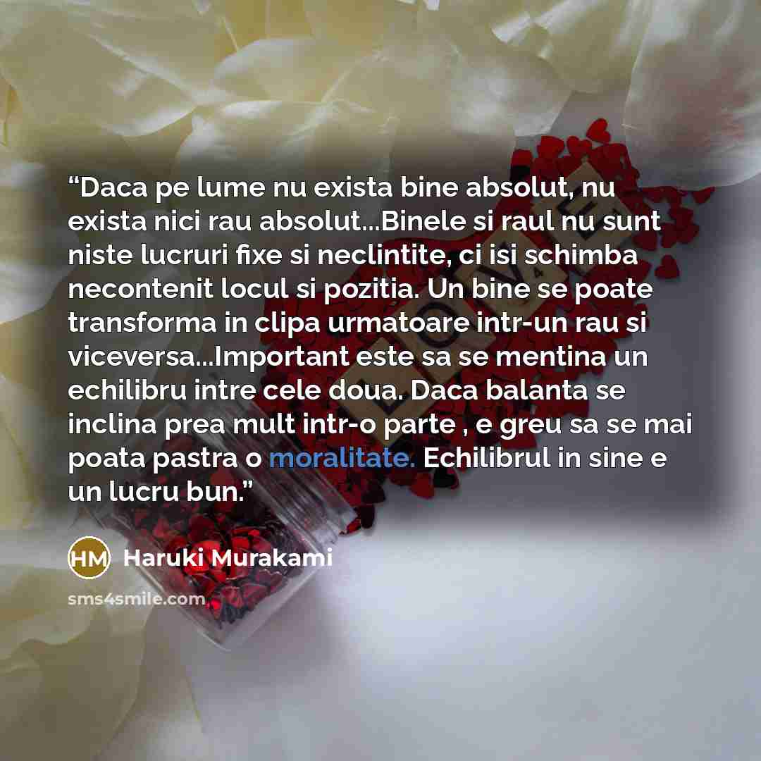 “Daca pe lume nu exista bine absolut, nu exista nici rau absolut...Binele si raul nu sunt niste lucruri fixe si neclintite, ci isi schimba necontenit locul si pozitia. Un bine se poate transforma in clipa urmatoare intr-un rau si viceversa...Important este sa se mentina un echilibru intre cele…” quote by Haruki Murakami