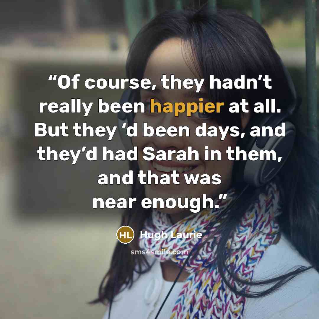 “Of course, they hadn’t really been happier at all. But they ‘d been days, and they’d had Sarah in them, and that was near enough.” quote by Hugh Laurie