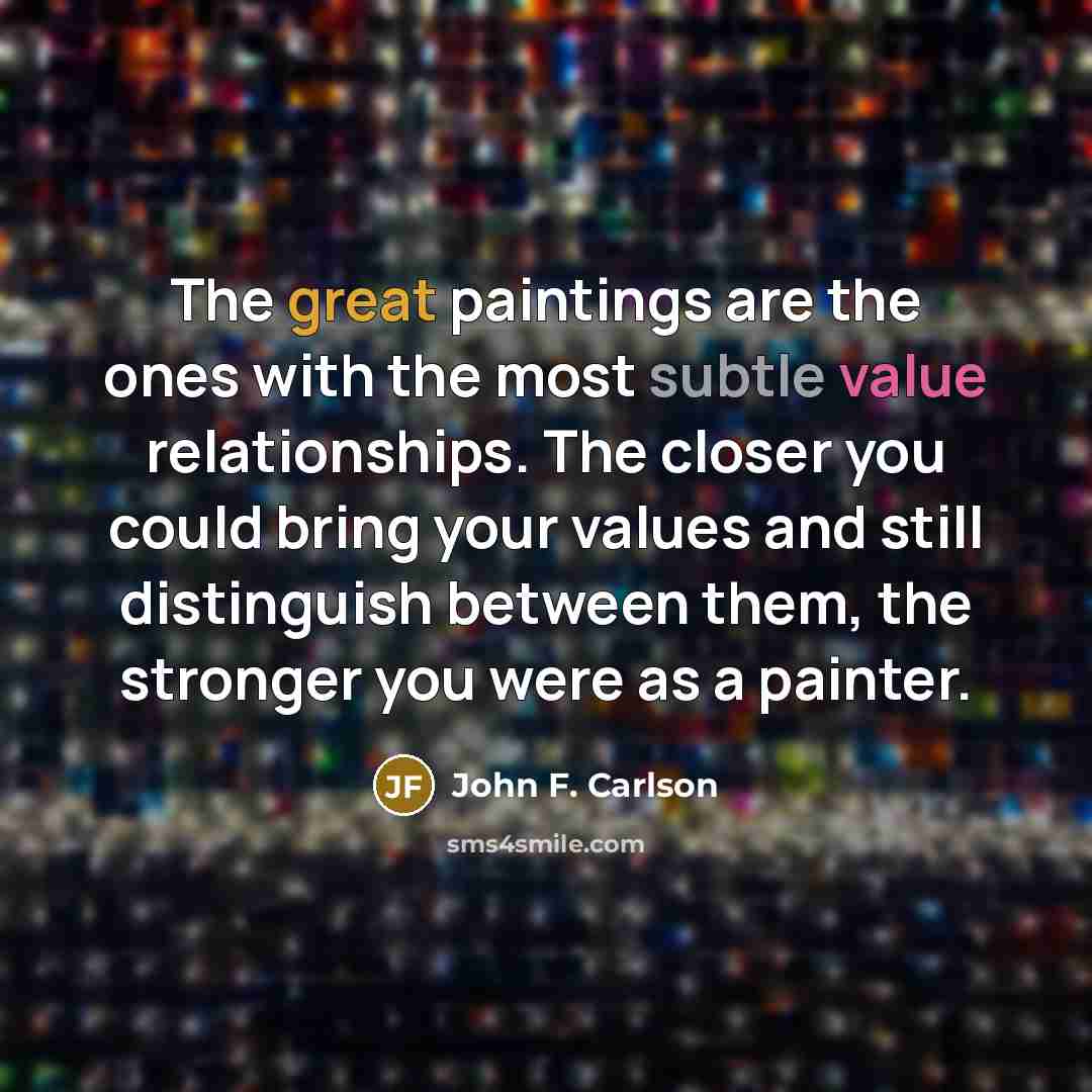 “The great paintings are the ones with the most subtle value relationships. The closer you could bring your values and still distinguish between them, the stronger you were as a painter.” quote by John F. Carlson