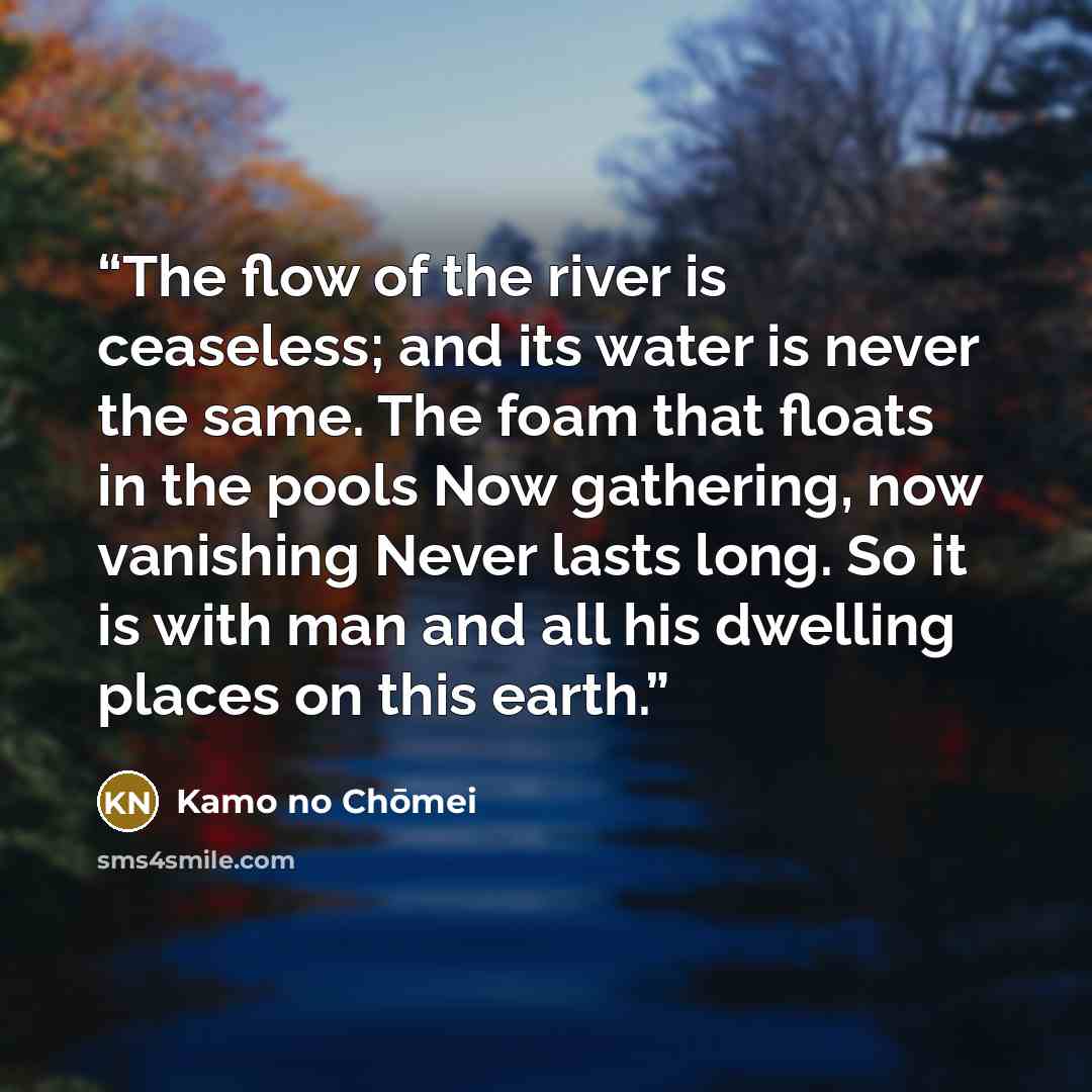 “The flow of the river is ceaseless; and its water is never the same. The foam that floats in the pools Now gathering, now vanishing Never lasts long. So it is with man and all his dwelling places on this earth.” quote by Kamo no Chōmei