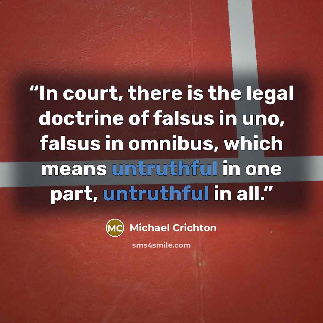“In court, there is the legal doctrine of falsus in uno, falsus in omnibus, which means untruthful in one part, untruthful in all.” quote by Michael Crichton