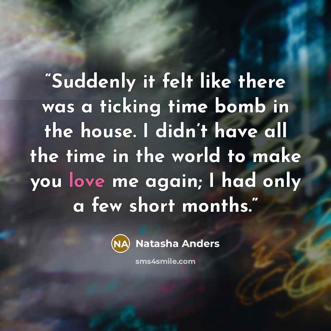 “Suddenly it felt like there was a ticking time bomb in the house. I didn’t have all the time in the world to make you love me again; I had only a few short months.” quote by Natasha Anders