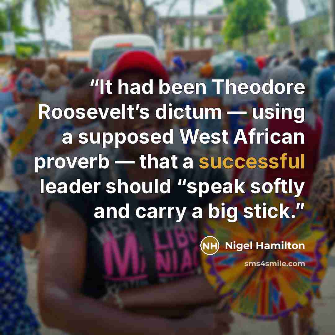 “It had been Theodore Roosevelt’s dictum — using a supposed West African proverb — that a successful leader should “speak softly and carry a big stick.” quote by Nigel Hamilton