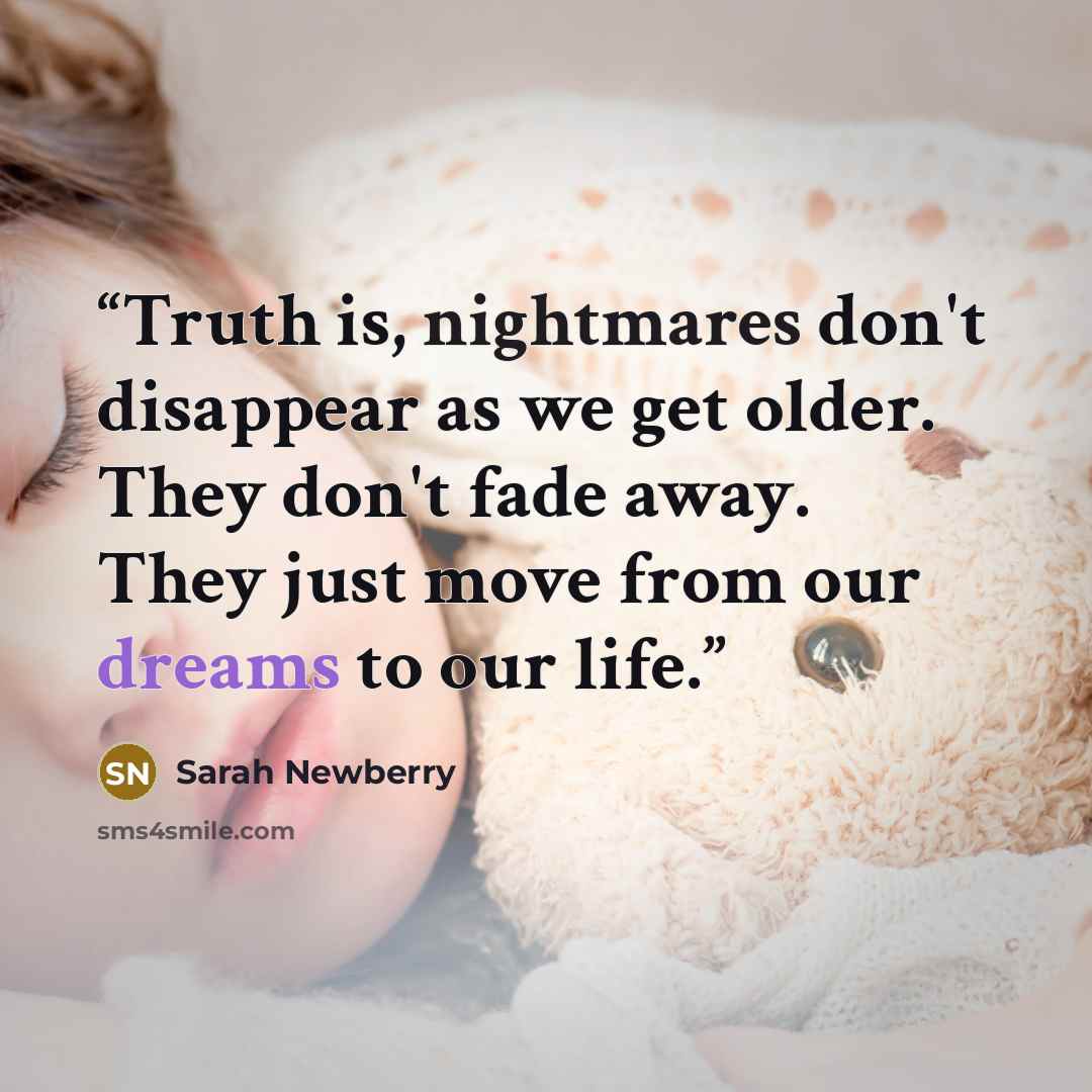 “Truth is, nightmares don't disappear as we get older. They don't fade away. They just move from our dreams to our life.” quote by Sarah Newberry