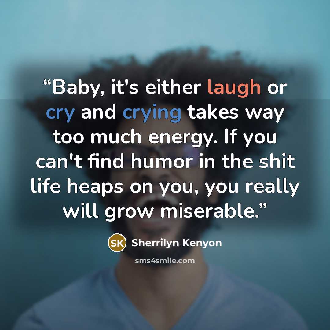 “Baby, it's either laugh or cry and crying takes way too much energy. If you can't find humor in the shit life heaps on you, you really will grow miserable.” quote by Sherrilyn Kenyon