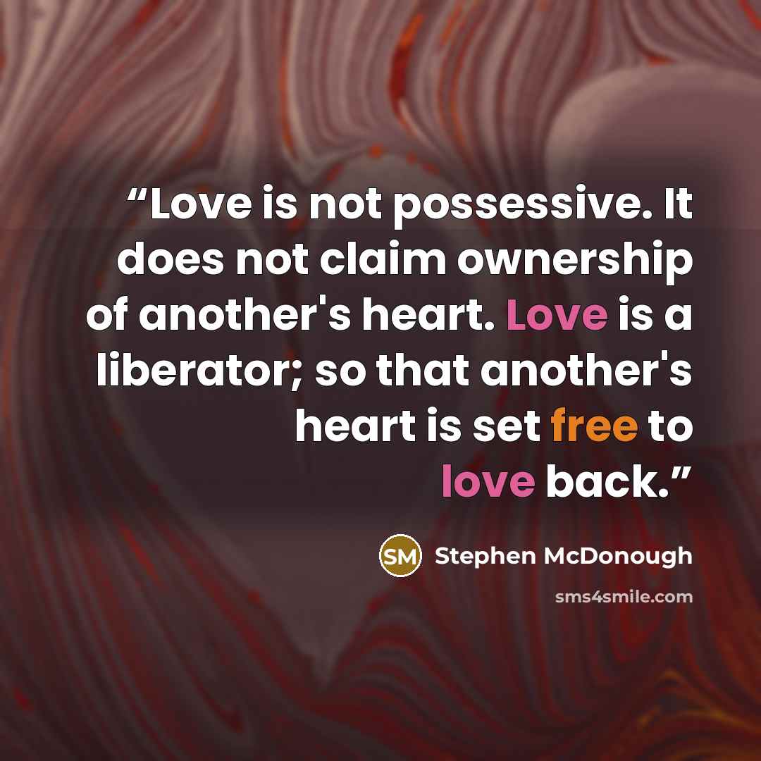 “Love is not possessive. It does not claim ownership of another's heart. Love is a liberator; so that another's heart is set free to love back.” quote by Stephen McDonough