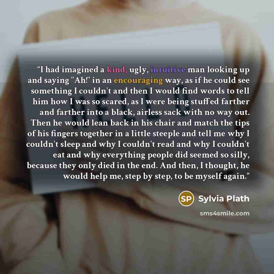 “I had imagined a kind, ugly, intuitive man looking up and saying "Ah!" in an encouraging way, as if he could see something I couldn't and then I would find words to tell him how I was so scared, as I were being stuffed farther and farther into a black, airless sack with no way out. Then he would…” quote by Sylvia Plath