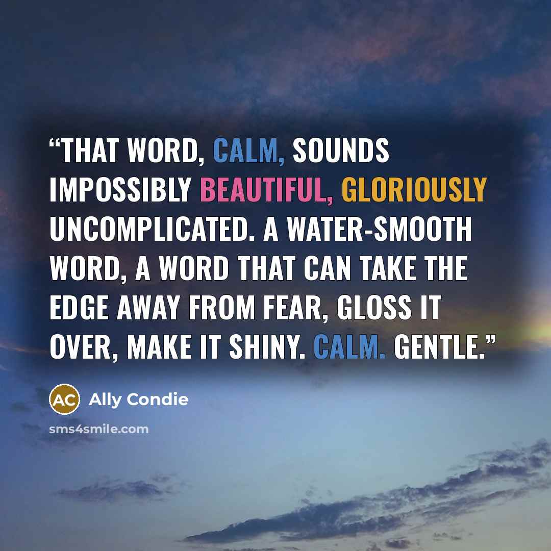 “That word, calm, sounds impossibly beautiful, gloriously uncomplicated. A water-smooth word, a word that can take the edge away from fear, gloss it over, make it shiny. Calm. Gentle.” quote by Ally Condie