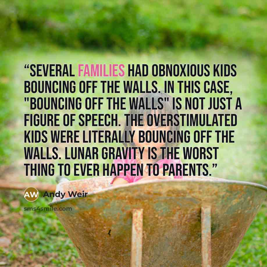 “Several families had obnoxious kids bouncing off the walls. In this case, "bouncing off the walls" is not just a figure of speech. The overstimulated kids were literally bouncing off the walls. Lunar gravity is the worst thing to ever happen to parents.” quote by Andy Weir