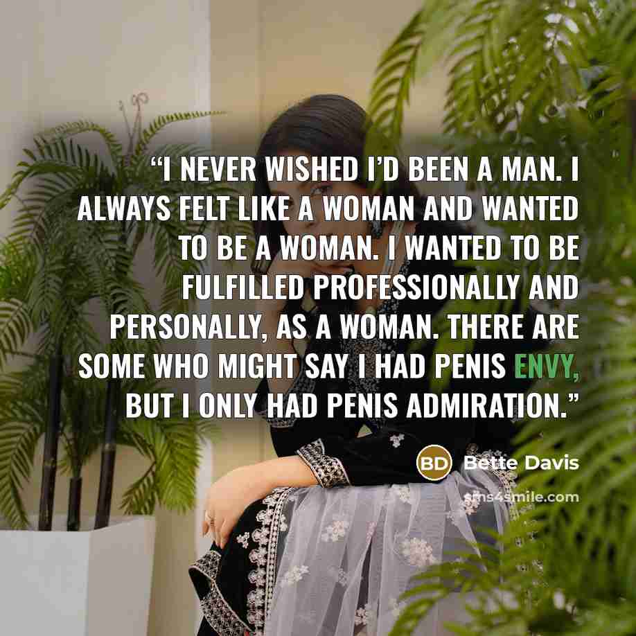 “I never wished I’d been a man. I always felt like a woman and wanted to be a woman. I wanted to be fulfilled professionally and personally, as a woman. There are some who might say I had penis envy, but I only had penis admiration.” quote by Bette Davis