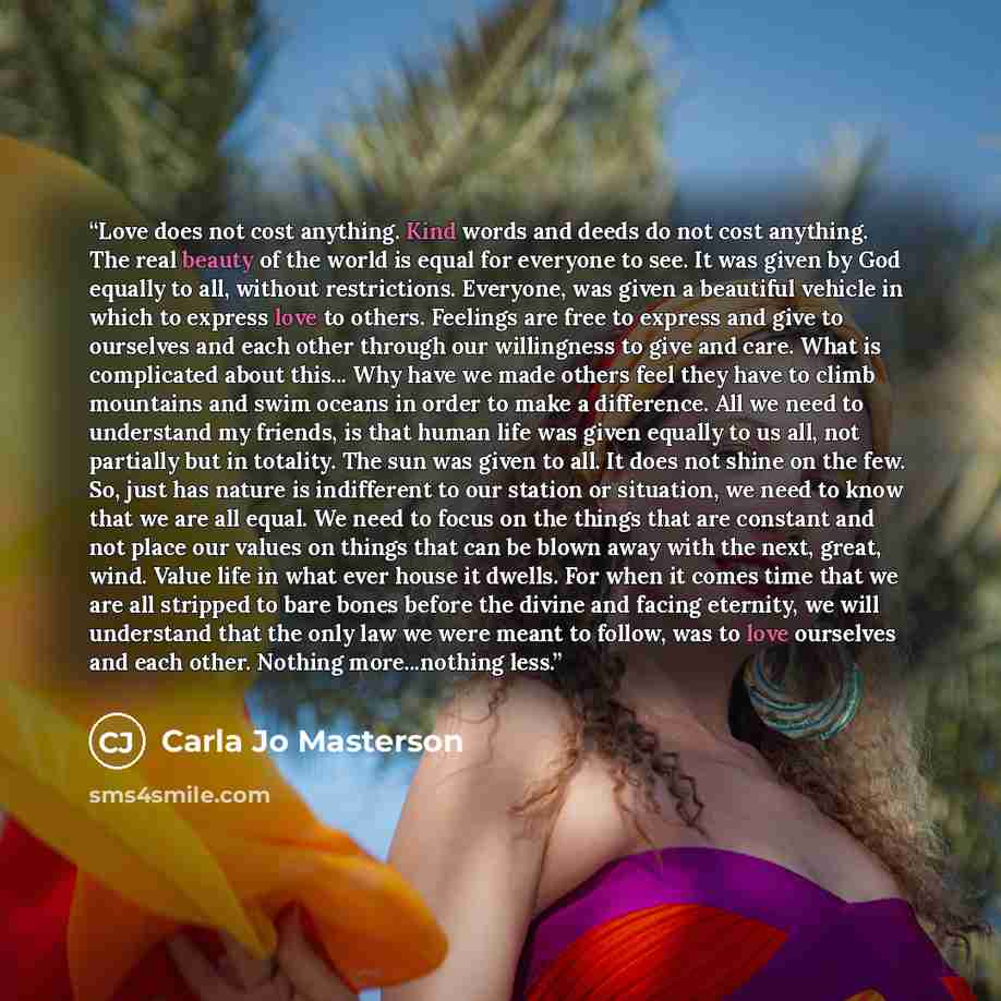 “Love does not cost anything. Kind words and deeds do not cost anything. The real beauty of the world is equal for everyone to see. It was given by God equally to all, without restrictions. Everyone, was given a beautiful vehicle in which to express love to others. Feelings are free to express and…” quote by Carla Jo Masterson