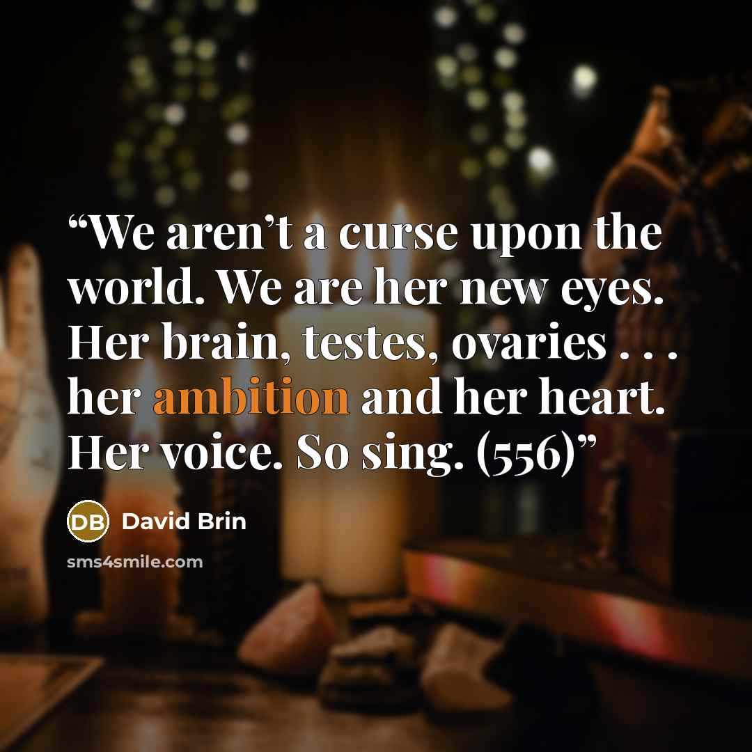 “We aren’t a curse upon the world. We are her new eyes. Her brain, testes, ovaries . . . her ambition and her heart. Her voice. So sing. (556)” quote by David Brin