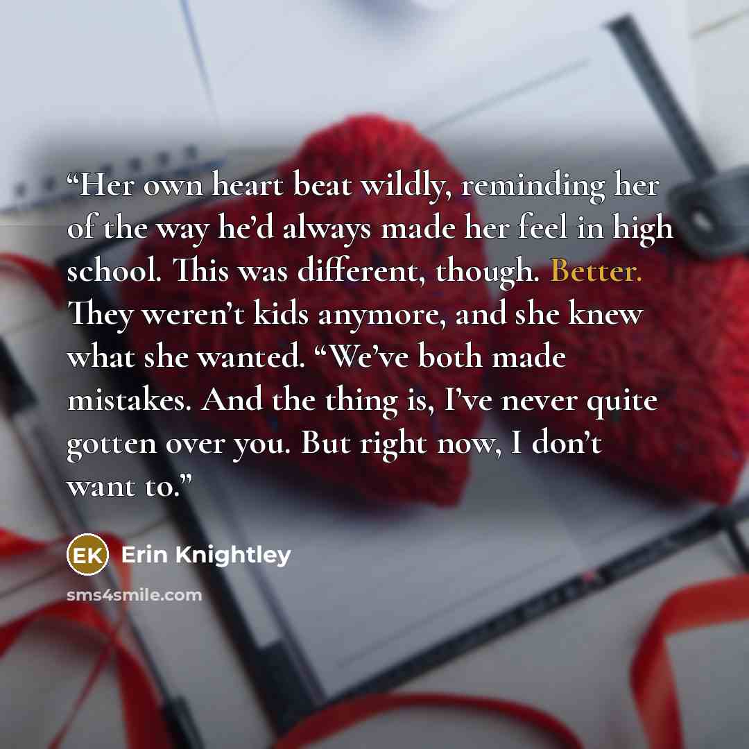 “Her own heart beat wildly, reminding her of the way he’d always made her feel in high school. This was different, though. Better. They weren’t kids anymore, and she knew what she wanted. “We’ve both made mistakes. And the thing is, I’ve never quite gotten over you. But right now, I don’t want to.” quote by Erin Knightley