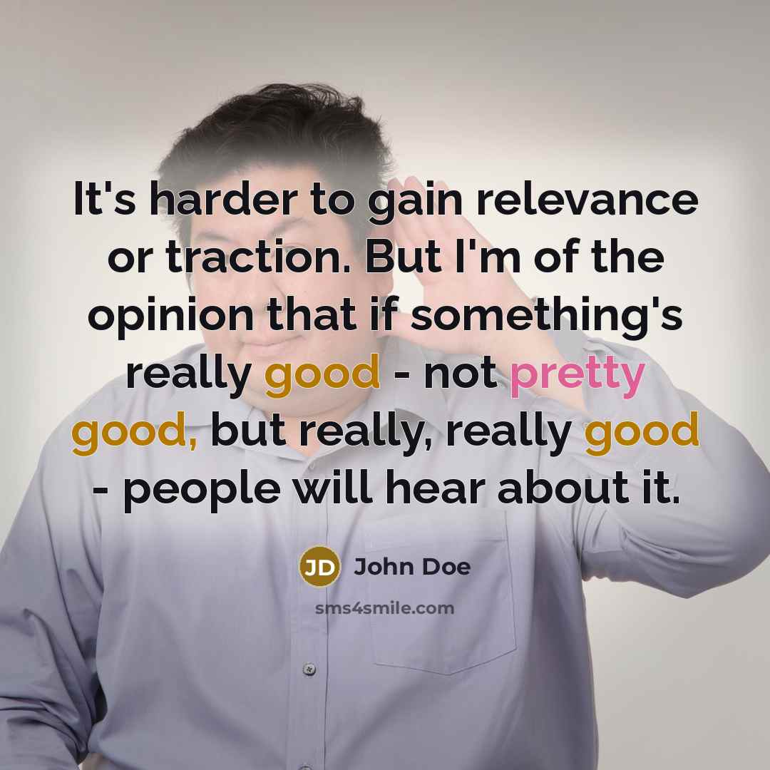 “It's harder to gain relevance or traction. But I'm of the opinion that if something's really good - not pretty good, but really, really good - people will hear about it.” quote by John Doe