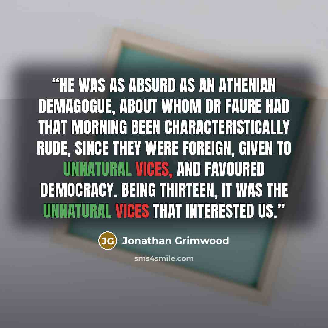 “He was as absurd as an Athenian demagogue, about whom Dr Faure had that morning been characteristically rude, since they were foreign, given to unnatural vices, and favoured democracy. Being thirteen, it was the unnatural vices that interested us.” quote by Jonathan Grimwood