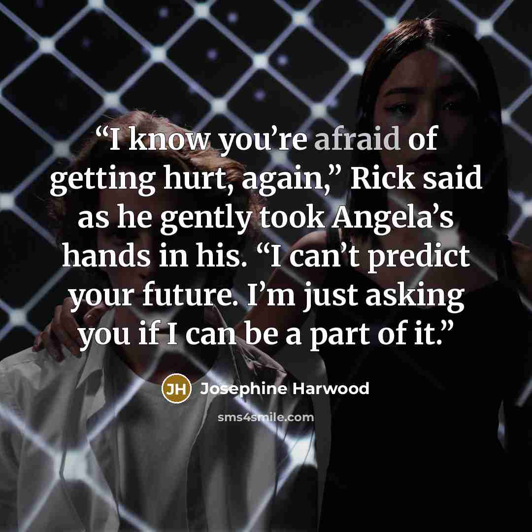 “I know you’re afraid of getting hurt, again,” Rick said as he gently took Angela’s hands in his. “I can’t predict your future. I’m just asking you if I can be a part of it.” quote by Josephine Harwood