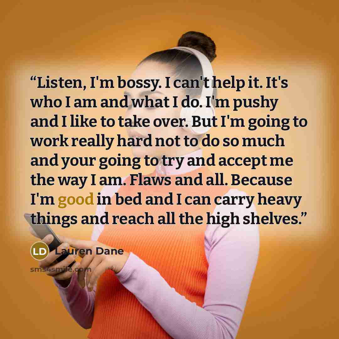 “Listen, I'm bossy. I can't help it. It's who I am and what I do. I'm pushy and I like to take over. But I'm going to work really hard not to do so much and your going to try and accept me the way I am. Flaws and all. Because I'm good in bed and I can carry heavy things and reach all the high…” quote by Lauren Dane