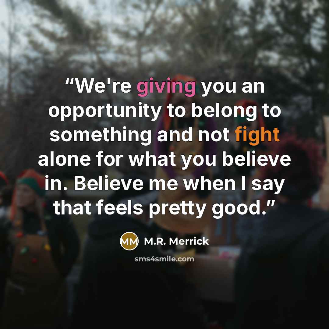 “We're giving you an opportunity to belong to something and not fight alone for what you believe in. Believe me when I say that feels pretty good.” quote by M.R. Merrick