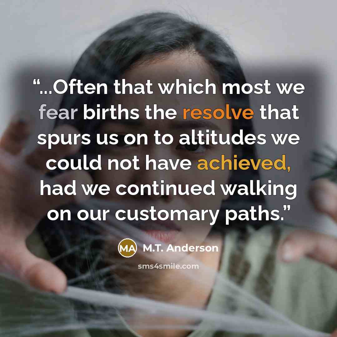 “...Often that which most we fear births the resolve that spurs us on to altitudes we could not have achieved, had we continued walking on our customary paths.” quote by M.T. Anderson