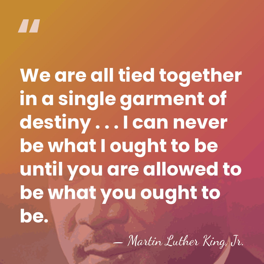 We are all tied together in a single garment of destiny .&hellip; - Martin Luther King, Jr.