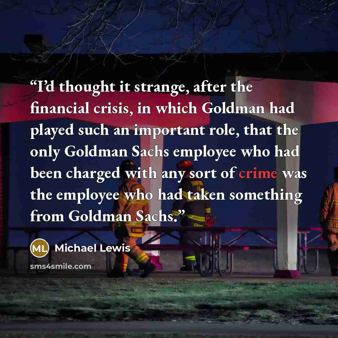 “I’d thought it strange, after the financial crisis, in which Goldman had played such an important role, that the only Goldman Sachs employee who had been charged with any sort of crime was the employee who had taken something from Goldman Sachs.” quote by Michael Lewis