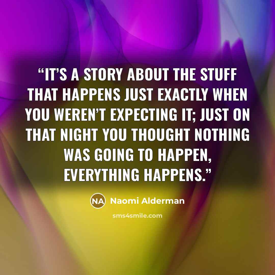 “It’s a story about the stuff that happens just exactly when you weren’t expecting it; just on that night you thought nothing was going to happen, everything happens.” quote by Naomi Alderman