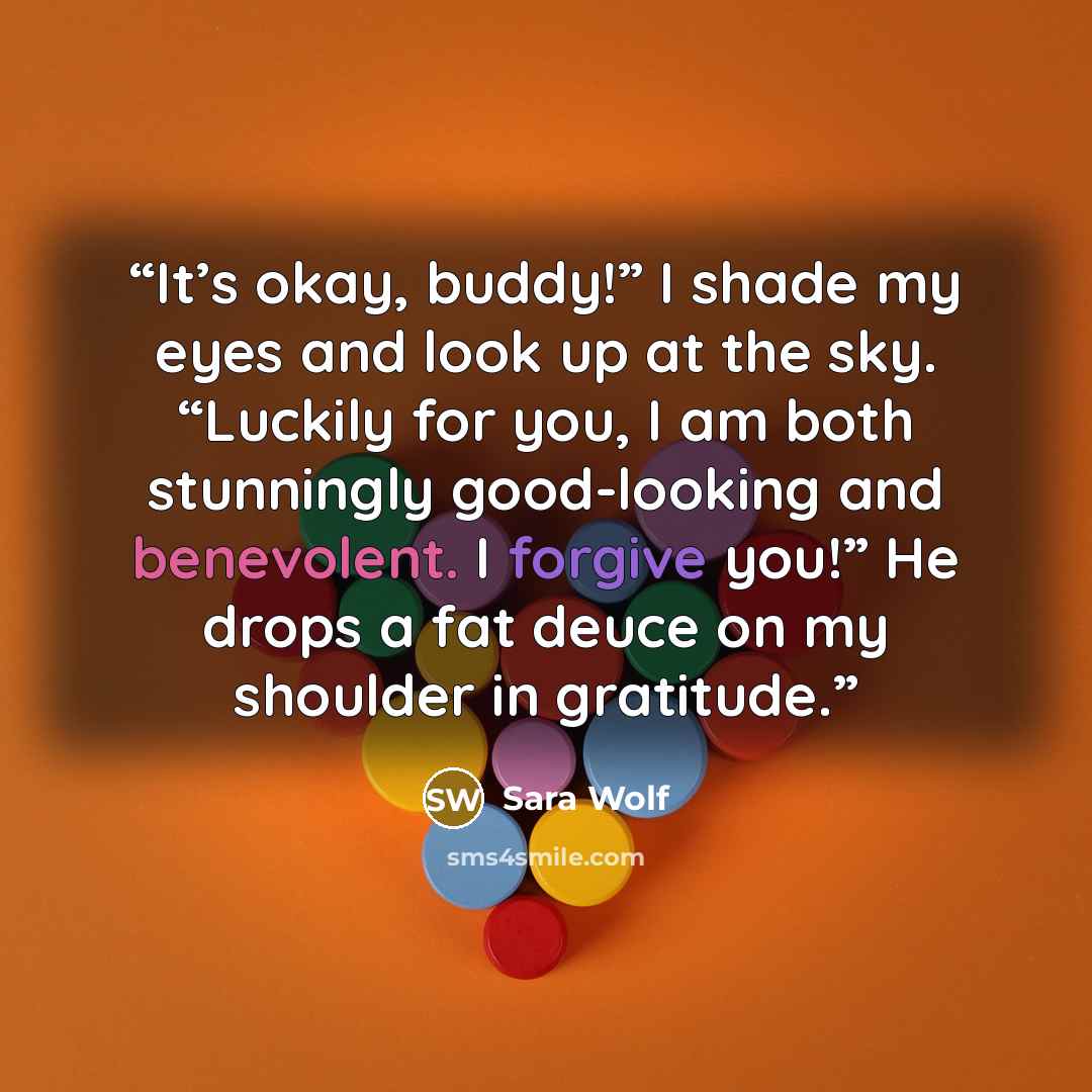 “It’s okay, buddy!” I shade my eyes and look up at the sky. “Luckily for you, I am both stunningly good-looking and benevolent. I forgive you!” He drops a fat deuce on my shoulder in gratitude.” quote by Sara Wolf