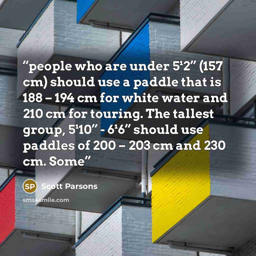 “people who are under 5¹2” (157 cm) should use a paddle that is 188 – 194 cm for white water and 210 cm for touring. The tallest group, 5¹10” - 6¹6” should use paddles of 200 – 203 cm and 230 cm. Some” quote by Scott Parsons
