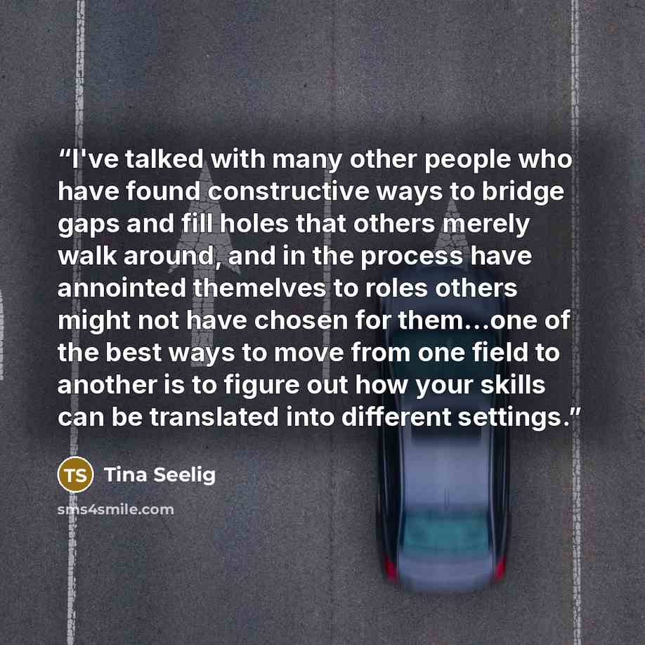 “I've talked with many other people who have found constructive ways to bridge gaps and fill holes that others merely walk around, and in the process have annointed themelves to roles others might not have chosen for them…one of the best ways to move from one field to another is to figure out how…” quote by Tina Seelig