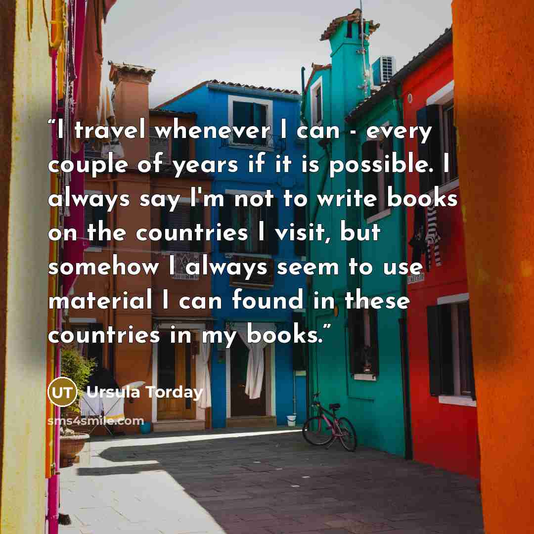 “I travel whenever I can - every couple of years if it is possible. I always say I'm not to write books on the countries I visit, but somehow I always seem to use material I can found in these countries in my books.” quote by Ursula Torday