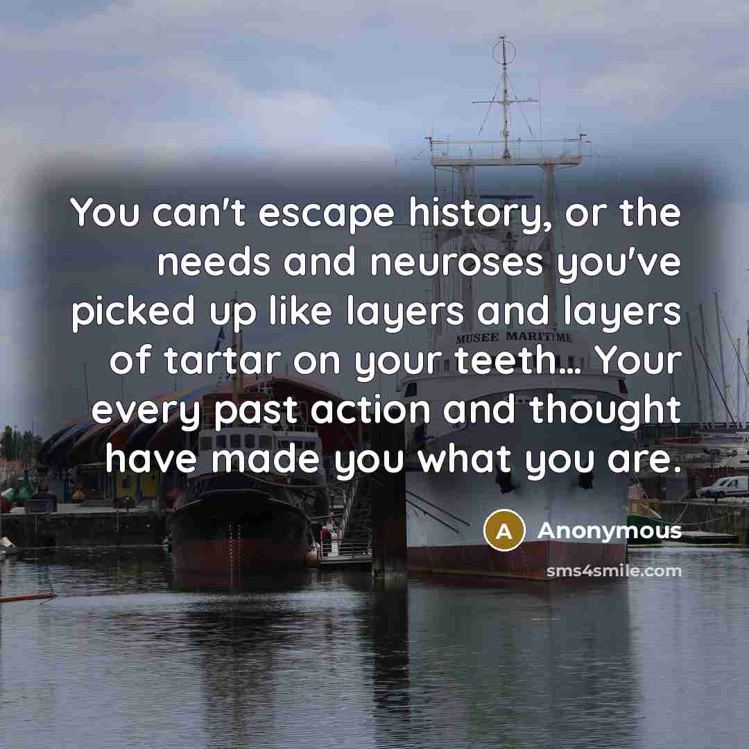 “You can't escape history, or the needs and neuroses you've picked up like layers and layers of tartar on your teeth… Your every past action and thought have made you what you are.” quote by Anonymous