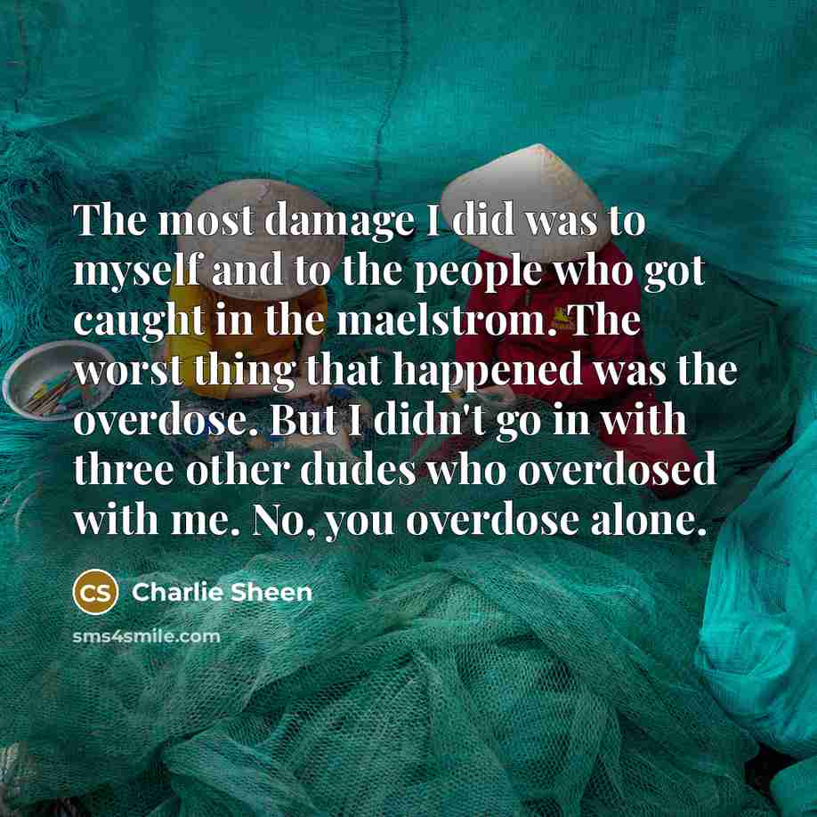 “The most damage I did was to myself and to the people who got caught in the maelstrom. The worst thing that happened was the overdose. But I didn't go in with three other dudes who overdosed with me. No, you overdose alone.” quote by Charlie Sheen