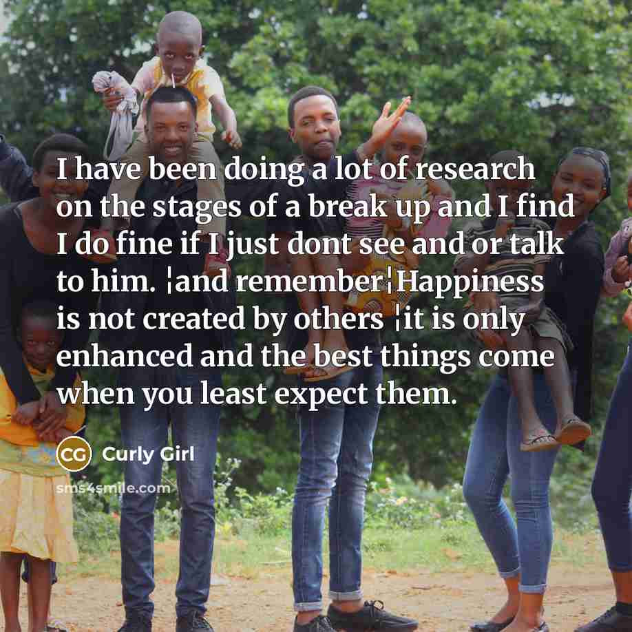 “I have been doing a lot of research on the stages of a break up and I find I do fine if I just dont see and or talk to him. ¦and remember¦Happiness is not created by others ¦it is only enhanced and the best things come when you least expect them.” quote by Curly Girl